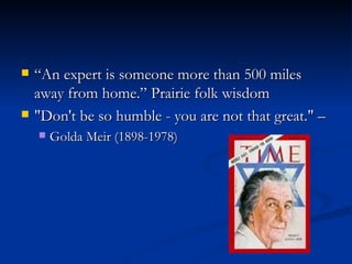 “An expert is someone more than 500 miles away from home.” Prairie folk wisdom "Don't be so humble - you are not that great." –  Golda Meir (1898-1978)  