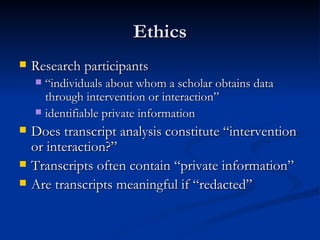 Ethics Research participants  “individuals about whom a scholar obtains data through intervention or interaction”  identifiable private information Does transcript analysis constitute “intervention or interaction?” Transcripts often contain “private information” Are transcripts meaningful if “redacted” 