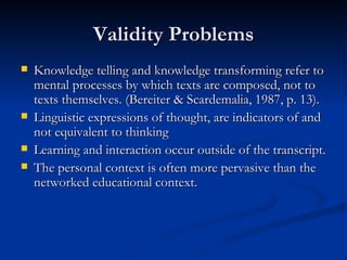 Validity Problems Knowledge telling and knowledge transforming refer to mental processes by which texts are composed, not to texts themselves. (Bereiter & Scardemalia, 1987, p. 13). Linguistic expressions of thought, are indicators of and not equivalent to thinking Learning and interaction occur outside of the transcript. The personal context is often more pervasive than the networked educational context.  