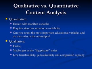 Qualitative vs. Quantitative Content Analysis Quantitative: Easiest with manifest variables Requires rigorous attention to reliability Can you count the most important educational variables and do they exist in the transcripts? Qualitative:  Faster, Maybe gets at the “big picture” easier Low transferability, generalizability and comparison capacity 