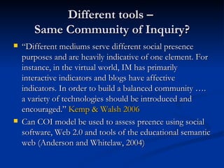 Different tools –  Same Community of Inquiry? “ Different mediums serve different social presence purposes and are heavily indicative of one element. For instance, in the virtual world, IM has primarily interactive indicators and blogs have affective indicators. In order to build a balanced community …. a variety of technologies should be introduced and encouraged.”  Kemp & Walsh 2006 Can COI model be used to assess preence using social software, Web 2.0 and tools of the educational semantic web (Anderson and Whitelaw, 2004) 