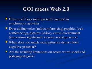 COI meets Web 2.0 How much does social presence increase in synchronous activities Does adding voice (auidoconferencing) graphics (web conferencing), pictures (video), virtual environment (immersion) significantly increase social presence? When does too much social presence detract from cognitive presence? Are the resulting limitations on access worth social and pedagogical gains? 