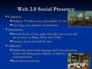 Web 2.0 Social Presence Cohesive MySpace 70 million users, SecondLife 2.7 mil New lingo, new patterns of interaction Interactive Records levels of text, audio and video one to one and one to many via Blogs, Wikis and UTube Presence moves beyond the class Affective Multimedia allows body language and voice intonation thereby affording greater degrees of affective communications Real time is social time 
