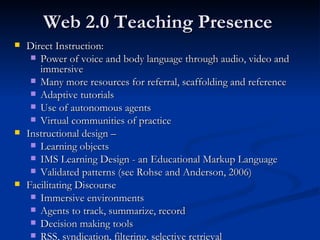 Web 2.0 Teaching Presence Direct Instruction: Power of voice and body language through audio, video and immersive Many more resources for referral, scaffolding and reference Adaptive tutorials Use of autonomous agents Virtual communities of practice Instructional design –  Learning objects IMS Learning Design - an Educational Markup Language Validated patterns (see Rohse and Anderson, 2006) Facilitating Discourse Immersive environments Agents to track, summarize, record Decision making tools RSS, syndication, filtering, selective retrieval 