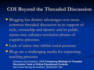COI Beyond the Threaded Discussion Blogging has distinct advantages over more common threaded discussion in its support of style, ownership and identity and its public nature may enhance resolution phases of cognitive presence. Lack of safety may inhibit social presence Blogs are a challenging media for expressing teaching presence  Cameron and Anderson, 2006  Comparing Weblogs to Threaded  Discussion Tools in Online Educational Contexts http://www.itdl.org/Journal/Nov_06/article01.htm 