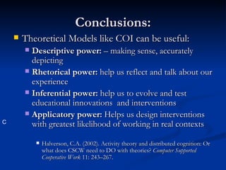 Conclusions: Theoretical Models like COI can be useful: Descriptive power:  – making sense, accurately depicting Rhetorical power:  help us reflect and talk about our experience Inferential power:  help us to evolve and test educational innovations  and interventions Applicatory power:  Helps us design interventions with greatest likelihood of working in real contexts Halverson, C.A. (2002). Activity theory and distributed cognition: Or what does CSCW need to DO with theories?  Computer Supported Cooperative Work  11: 243–267. C 