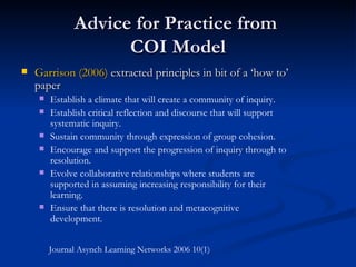Advice for Practice from  COI Model Garrison (2006)  extracted principles in bit of a ‘how to’ paper Establish a climate that will create a community of inquiry. Establish critical reflection and discourse that will support systematic inquiry. Sustain community through expression of group cohesion. Encourage and support the progression of inquiry through to resolution. Evolve collaborative relationships where students are supported in assuming increasing responsibility for their learning. Ensure that there is resolution and metacognitive development. Journal Asynch Learning Networks 2006 10(1) 