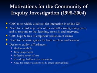 Motivations for the Community of Inquiry Investigation (1998-2004) CMC most widely used tool for interaction in online DE Need for a bird’s-eye view of the overall learning taking place, and to respond to that learning, assess it, and intervene.  CMC hype & lack of empirical validation of claims Need for heuristic guides for both teachers and learners Desire to exploit affordances: Machine readable Time independent Reflective power of text Knowledge hidden in the transcripts Need for teacher usable tools to assess interventions 