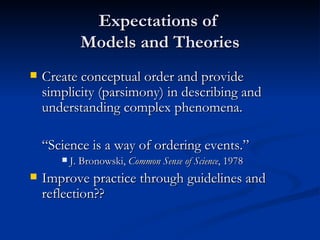 Expectations of  Models and Theories Create conceptual order and provide simplicity (parsimony) in describing and understanding complex phenomena. “ Science is a way of ordering events.” J. Bronowski,  Common Sense of Science , 1978 Improve practice through guidelines and reflection?? 
