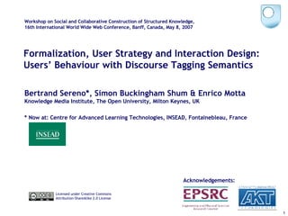 Formalization, User Strategy and Interaction Design: Users’ Behaviour with Discourse Tagging Semantics Bertrand Sereno*, Simon Buckingham Shum & Enrico Motta Knowledge Media Institute, The Open University, Milton Keynes, UK * Now at: Centre for Advanced Learning Technologies, INSEAD, Fontainebleau, France Workshop on Social and Collaborative Construction of Structured Knowledge, 16th International World Wide Web Conference, Banff, Canada, May 8, 2007 Licensed under Creative Commons  Attribution-ShareAlike 2.0 License Acknowledgements: 