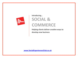 Helping	
  clients	
  deliver	
  crea0ve	
  ways	
  to	
  	
  
develop	
  new	
  business	
  
	
  
SOCIAL	
  &	
  
COMMERCE	
  
Introducing…	
  
	
  
	
  
	
  
	
  www.SocialExperiencesClub.co.uk	
  
	
  
	
  
 