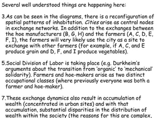 Several well understood things are happening here: As can be seen in the diagrams, there is a reconfiguration of spatial patterns of inhabitation.  Cities  arise as central nodes in exchange networks. In addition to the exchanges between the hoe manufacturers (B, G, H) and the farmers (A, C, D, E, F, I), the farmers will very likely use the city as a site to exchange with other farmers (for example, if A, C, and E produce grain and D, F, and I produce vegetables). Social Division of Labor is taking place (e.g. Durkheim’s arguments about the transition from ‘organic’ to ‘mechanical’ solidarity). Farmers and hoe-makers arise as two distinct occupational classes (where previously everyone was both a farmer and hoe-maker). These exchange dynamics also result in accumulation of wealth (concentrated in urban sites) and with that accumulation, substantial disparities in the distribution of wealth within the society (the reasons for this are complex, and not represented in the diagram; but this seems to inevitably occur under the conditions outlined here; see for example Marx’s analysis of  Capital). 
