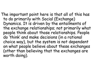 The important point here is that all of this has to do primarily with Social (Exchange) Dynamics. It is driven by the entailments of the exchange relationships; not primarily what people think about those relationships. People do ‘think’ and make decisions (in a rational choice way), but the system is not dependent on what people believe about these exchanges (other than believing that the exchanges are worth doing). 