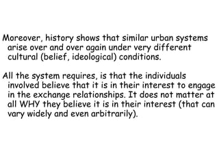 Moreover, history shows that similar urban systems arise over and over again under very different cultural (belief, ideological) conditions. All the system requires, is that the individuals involved believe that it is in their interest to engage in the exchange relationships. It does not matter at all WHY they believe it is in their interest (that can vary widely and even arbitrarily). 