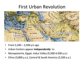 First Urban Revolution From 5,500 – 2,500 yrs ago Urban Centers appear  independently   in: Mesopotamia, Egypt, Indus Valley (5,500-4,500 y.a.) China (3,800 y.a.), Central & South America (2,500 y.a.)  Mesopotamia Egypt Indus Valley + + + 