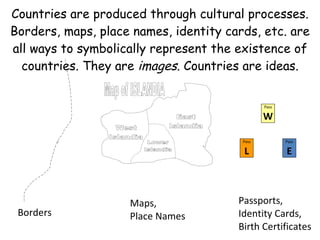 Borders Maps, Place Names Pass W Pass L Pass E Passports, Identity Cards, Birth Certificates  Countries are produced through cultural processes. Borders, maps, place names, identity cards, etc. are all ways to symbolically represent the existence of countries. They are  images . Countries are ideas. 