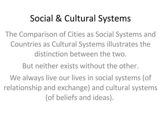 Social & Cultural Systems The Comparison of Cities as Social Systems and Countries as Cultural Systems illustrates the distinction between the two. But neither exists without the other. We always live our lives in social systems (of relationship and exchange) and cultural systems (of beliefs and ideas).  