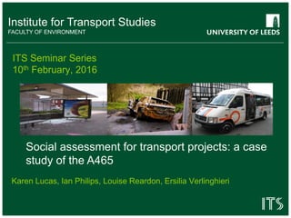 Institute for Transport Studies
FACULTY OF ENVIRONMENT
ITS Seminar Series
10th February, 2016
Karen Lucas, Ian Philips, Louise Reardon, Ersilia Verlinghieri
Social assessment for transport projects: a case
study of the A465
 