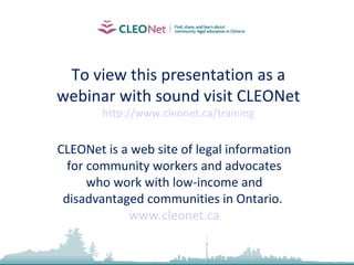 To view this presentation as a webinar with sound visit CLEONet http://www.cleonet.ca/training CLEONet is a web site of legal information for community workers and advocates who work with low-income and disadvantaged communities in Ontario.  www.cleonet.ca 