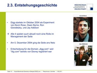 2.3. EntstehungsgeschichteDigg startete im Oktober 2004 als Experiment von Kevin Rose, Owen Byrne, Ron Gorodetzky, und Jay AdelsonAlle 4 spielen auch aktuell noch eine Rolle im Management der SeiteAm 5. Dezember 2004 ging die Seite ans NetzEntscheidung für die Domain „digg.com“ weil "dig.com" bereits von Disney registriert war 