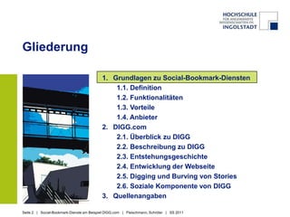 GliederungGrundlagen zu Social-Bookmark-Diensten1.1. Definition1.2. Funktionalitäten1.3. Vorteile1.4. AnbieterDIGG.com2.1. Überblick zu DIGG2.2. Beschreibung zu DIGG2.3. Entstehungsgeschichte2.4. Entwicklung der Webseite2.5. Digging und Burving von Stories 2.6. Soziale Komponente von DIGGQuellenangaben