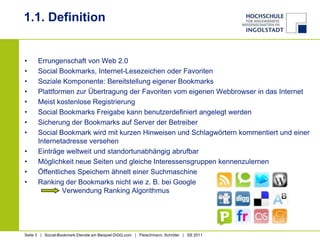 1.1. DefinitionErrungenschaft von Web 2.0Social Bookmarks, Internet-Lesezeichen oder FavoritenSoziale Komponente: Bereitstellung eigener BookmarksPlattformen zur Übertragung der Favoriten vom eigenen Webbrowser in das InternetMeist kostenlose RegistrierungSocial Bookmarks Freigabe kann benutzerdefiniert angelegt werdenSicherung der Bookmarks auf Server der BetreiberSocial Bookmark wird mit kurzen Hinweisen und Schlagwörtern kommentiert und einer Internetadresse versehenEinträge weltweit und standortunabhängig abrufbarMöglichkeit neue Seiten und gleiche Interessensgruppen kennenzulernenÖffentliches Speichern ähnelt einer SuchmaschineRanking der Bookmarks nicht wie z. B. bei Google             Verwendung Ranking Algorithmus