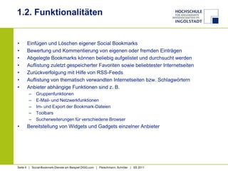 1.2. FunktionalitätenEinfügen und Löschen eigener Social BookmarksBewertung und Kommentierung von eigenen oder fremden EinträgenAbgelegte Bookmarks können beliebig aufgelistet und durchsucht werdenAuflistung zuletzt gespeicherter Favoriten sowie beliebtester InternetseitenZurückverfolgung mit Hilfe von RSS-FeedsAuflistung von thematisch verwandten Internetseiten bzw. SchlagwörternAnbieter abhängige Funktionen sind z. B. GruppenfunktionenE-Mail- und NetzwerkfunktionenIm- und Export der Bookmark-DateienToolbarsSucherweiterungen für verschiedene BrowserBereitstellung von Widgets und Gadgets einzelner Anbieter