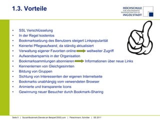 1.3. VorteileSSL VerschlüsselungIn der Regel kostenlosBookmarksetzung des Benutzers steigert LinkpopularitätKeinerlei Pflegeaufwand, da ständig aktualisiertVerwaltung eigener Favoriten online           weltweiter ZugriffAufwandsersparnis in der OrganisationBookmarksammlungen abonnieren           Informationen über neue LinksKennenlernen von GleichgesinntenBildung von GruppenSichtung von Interessenten der eigenen InternetseiteBookmarks unabhängig vom verwendeten BrowserAnimierte und transparente IconsGewinnung neuer Besucher durch Bookmark-Sharing