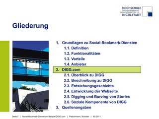 GliederungGrundlagen zu Social-Bookmark-Diensten1.1. Definition1.2. Funktionalitäten1.3. Vorteile1.4. AnbieterDIGG.com2.1. Überblick zu DIGG2.2. Beschreibung zu DIGG2.3. Entstehungsgeschichte2.4. Entwicklung der Webseite2.5. Digging und Burving von Stories 2.6. Soziale Komponente von DIGGQuellenangaben