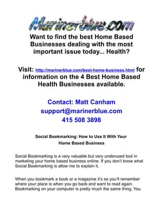 Want to find the best Home Based
       Businesses dealing with the most
        important issue today... Health?

 Visit: http://marinerblue.com/best-home-business.html for
  information on the 4 Best Home Based
         Health Businesses available.

               Contact: Matt Canham
             support@marinerblue.com
                   415 508 3898

          Social Bookmarking: How to Use It With Your
                      Home Based Business


Social Bookmarking is a very valuable but very underused tool in
marketing your home based business online. If you don’t know what
Social Bookmarking is allow me to explain it.


When you bookmark a book or a magazine it’s so you’ll remember
where your place is when you go back and want to read again.
Bookmarking on your computer is pretty much the same thing. You
 