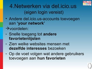 4.Netwerken via del.icio.us   (eigen login vereist) Andere del.icio.us-accounts toevoegen aan  ‘your network’ voordelen: Snelle toegang tot  andere favorietenlijsten Zien welke websites mensen met  dezelfde interesses  bezoeken  Op de voet volgen wat andere gebruikers toevoegen aan  hun favorieten 
