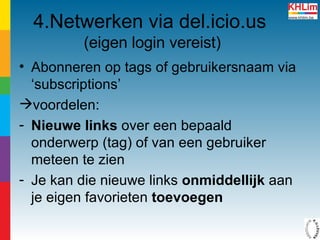 4.Netwerken via del.icio.us   (eigen login vereist) Abonneren op tags of gebruikersnaam via ‘subscriptions’ voordelen: Nieuwe links  over een bepaald onderwerp (tag) of van een gebruiker meteen te zien Je kan die nieuwe links  onmiddellijk  aan je eigen favorieten  toevoegen 