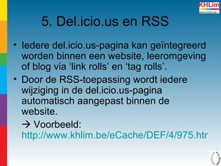 5. Del.icio.us en RSS Iedere del.icio.us-pagina kan geïntegreerd worden binnen een website, leeromgeving of blog via ‘link rolls’ en ‘tag rolls’.  Door de RSS-toepassing wordt iedere wijziging in de del.icio.us-pagina  automatisch aangepast binnen de website.    Voorbeeld:  http://www.khlim.be/eCache/DEF/4/975.html   