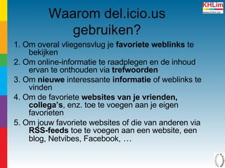 Waarom del.icio.us gebruiken? 1. Om overal vliegensvlug je  favoriete weblinks  te bekijken  2. Om online-informatie te raadplegen en de inhoud ervan te onthouden via  trefwoorden 3. Om  nieuwe  interessante  informatie  of weblinks te vinden 4. Om de favoriete  websites van je vrienden, collega’s , enz. toe te voegen aan je eigen favorieten 5. Om jouw favoriete websites of die van anderen via  RSS-feeds  toe te voegen aan een website, een blog, Netvibes, Facebook,  … 