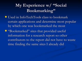 My Experience w/ “Social Bookmarking” Used in InfoTechTools class to bookmark certain applications and determine most popular by which one was bookmarked the most “Bookmarked” sites that provided useful information for a research report so other contributors to the report did not have to waste time finding the same sites I already did 
