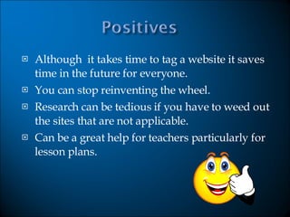 Although  it takes time to tag a website it saves time in the future for everyone.  You can stop reinventing the wheel. Research can be tedious if you have to weed out the sites that are not applicable. Can be a great help for teachers particularly for lesson plans.  