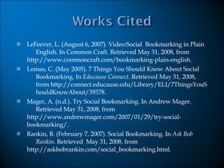 LeFeever, L. (August 6, 2007). Video:Social  Bookmarking in Plain  English. In Common Craft. Retrieved May 31, 2008, from  http://www.commoncraft.com/bookmarking-plain-english.  Lomas, C. (May 2005). 7 Things You Should Know About Social  Bookmarking. In  Educause   Connect . Retrieved May 31, 2008,  from http://connect.educause.edu/Library/ELI/7ThingsYouS houldKnowAbout/39378. Mager, A. (n.d.). Try Social Bookmarking. In Andrew Mager.  Retrieved May 31, 2008, from  http://www.andrewmager.com/2007/01/29/try-social- bookmarking/.  Rankin, B. (February 7, 2007). Social Bookmarking. In  Ask Bob  Rankin . Retrieved  May 31, 2008, from  http://askbobrankin.com/social_bookmarking.html. 