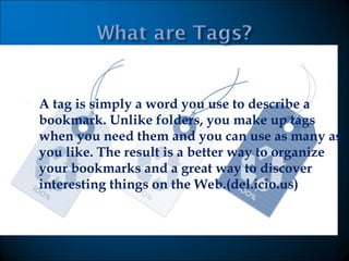 A tag is simply a word you use to describe a bookmark. Unlike folders, you make up tags when you need them and you can use as many as you like. The result is a better way to organize your bookmarks and a great way to discover interesting things on the Web.(del.icio.us) 