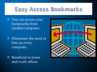 You can access your bookmarks from another computer. Eliminates the need of lists on every computer . Beneficial to home and work offices. 