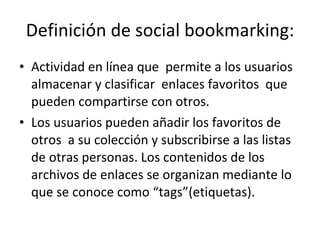 Definición de social bookmarking: Actividad en línea que  permite a los usuarios almacenar y clasificar  enlaces favoritos  que pueden compartirse con otros.  Los usuarios pueden añadir los favoritos de otros  a su colección y subscribirse a las listas de otras personas. Los contenidos de los archivos de enlaces se organizan mediante lo que se conoce como “tags”(etiquetas).  