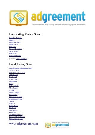 User Rating Review Sites:
Reseller Ratings
Bizrate
Review Centre
Viewpoints
Epinions
Yahoo Shopping
Mr. Rebates
Rate It all
Review Stream
(Source: Clear Saleing)


Local Listing Sites
Google Local Business Center
Yahoo Local
Windows Live Local
AOL Local
TrueLocal
Local.com
Citysearch
Yelp
Judy’s Book
MojoPages
Tupalo
Insider Pages
YellowBot
Citysquares.com
LittleEngine.com
Yokld
Lopico
SuperPages
BigBook
InfoSpace YP
411.com
Switchboard.com
Yahoo Yellow Pages
YellowPages.com

www.adgreement.com
 
