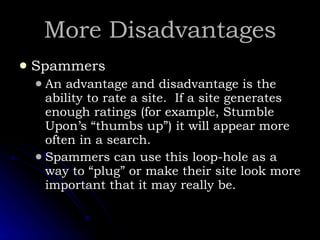 More Disadvantages Spammers An advantage and disadvantage is the ability to rate a site.  If a site generates enough ratings (for example, Stumble Upon’s “thumbs up”) it will appear more often in a search. Spammers can use this loop-hole as a way to “plug” or make their site look more important that it may really be.  