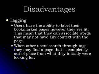 Disadvantages Tagging Users have the ability to label their bookmarked pages however they see fit.  This mean that they can associate words that may not have any context with the page.  When other users search through tags, they may find a page that is completely out of place from what they initially were looking for. 