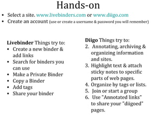 Hands-on Select a site.  www.livebinders.com  or  www.diigo.com Create an account  (use or create a username & password you will remember) Livebinder  Things try to: Create a new binder & add links Search for binders you can use Make a Private Binder Copy a Binder Add tags  Share your binder  Diigo  Things try to: Annotating, archiving & organizing information and sites.  Highlight text & attach sticky notes to specific parts of web pages.  Organize by tags or lists. Join or start a group Use "Annotated links" to share your "diigoed" pages. 