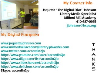 Joquetta “The Digital Diva" Johnson Library Media Specialist Milford Mill Academy 410-887-0665 [email_address] www.joquettajohnson.com www.milfordmillacademylibrary.pbworks.com www.twitter.com/accordin2jo http://www.youtube.com/user/accordin2jo http://www.diigo.com/list/accordin2jo http://www.slideshare.net/accordin2jo http://www.delicious.com/accordin2jo Skype: accordin2jo My Contact Info My Digital Footprint 