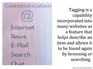 Tagging is a capability incorporated into many websites as a feature that helps describe an item and allows it to be found again by browsing or searching.  Image URL: http://mrg.bz/FLWF5e 