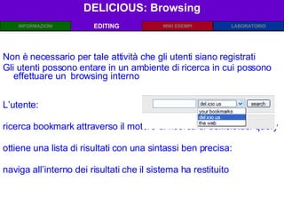 DELICIOUS: Browsing EDITING Non è necessario per tale attività che gli utenti siano registrati Gli utenti possono entare in un ambiente di ricerca in cui possono effettuare un  browsing interno L’utente: ricerca bookmark attraverso il motore di ricerca di del.icio.us: query ottiene una lista di risultati con una sintassi ben precisa:  naviga all’interno dei risultati che il sistema ha restituito 