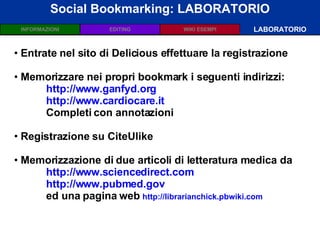 Social Bookmarking: LABORATORIO LABORATORIO Entrate nel sito di Delicious effettuare la registrazione  Memorizzare nei propri bookmark i seguenti indirizzi: http://www.ganfyd.org http://www.cardiocare.it   Completi con annotazioni Registrazione su CiteUlike Memorizzazione di due articoli di letteratura medica da http://www.sciencedirect.com   http://www.pubmed.gov   ed una pagina web  http://librarianchick.pbwiki.com   