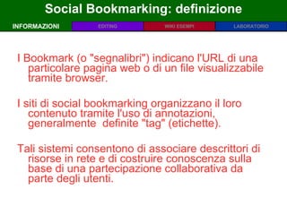 Social Bookmarking: definizione INFORMAZIONI I Bookmark (o &quot;segnalibri&quot;) indicano l'URL di una particolare pagina web o di un file visualizzabile tramite browser.  I siti di social bookmarking organizzano il loro contenuto tramite l'uso di annotazioni, generalmente  definite &quot;tag&quot; (etichette).  Tali sistemi consentono di associare descrittori di risorse in rete e di costruire conoscenza sulla base di una partecipazione collaborativa da parte degli utenti.  