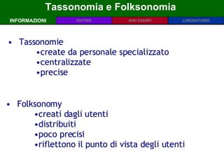Tassonomia e Folksonomia  INFORMAZIONI Tassonomie create da personale specializzato centralizzate precise Folksonomy creati dagli utenti distribuiti poco precisi riflettono il punto di vista degli utenti  